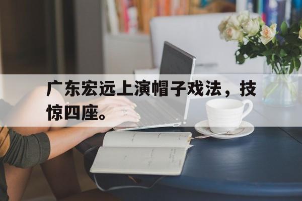 问鼎登录入口-广东宏远上演帽子戏法，技惊四座。