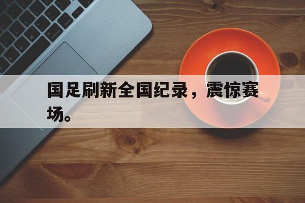 问鼎娱乐,Wending gaming-国足刷新全国纪录，震惊赛场。