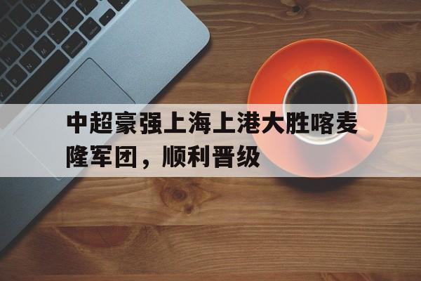 问鼎登录入口-中超豪强上海上港大胜喀麦隆军团，顺利晋级