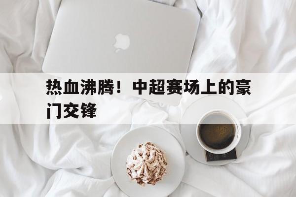 APP下载-热血沸腾！中超赛场上的豪门交锋