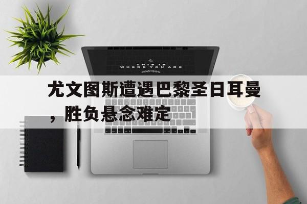 APP下载-尤文图斯遭遇巴黎圣日耳曼，胜负悬念难定