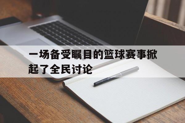 问鼎娱乐下载-一场备受瞩目的篮球赛事掀起了全民讨论