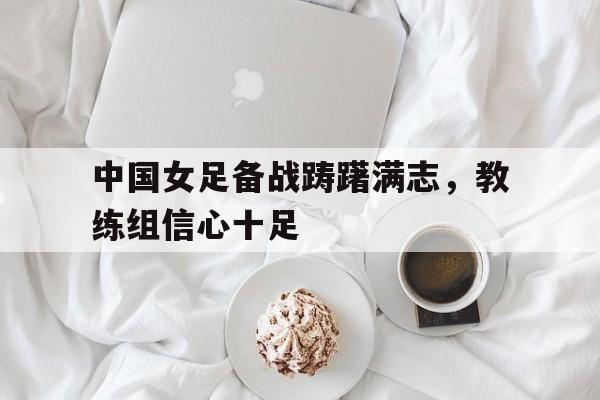 APP下载-中国女足备战踌躇满志，教练组信心十足