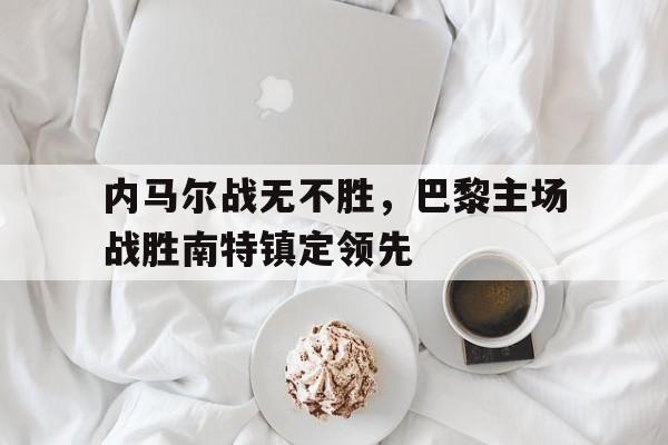APP下载-内马尔战无不胜，巴黎主场战胜南特镇定领先