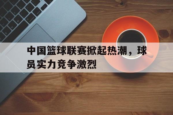 问鼎娱乐,Wending gaming-中国篮球联赛掀起热潮，球员实力竞争激烈